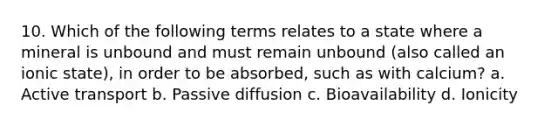 10. Which of the following terms relates to a state where a mineral is unbound and must remain unbound (also called an ionic state), in order to be absorbed, such as with calcium? a. Active transport b. Passive diffusion c. Bioavailability d. Ionicity