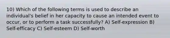 10) Which of the following terms is used to describe an individual's belief in her capacity to cause an intended event to occur, or to perform a task successfully? A) Self-expression B) Self-efficacy C) Self-esteem D) Self-worth