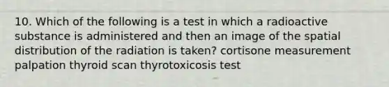 10. Which of the following is a test in which a radioactive substance is administered and then an image of the spatial distribution of the radiation is taken? cortisone measurement palpation thyroid scan thyrotoxicosis test