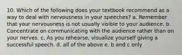 10. Which of the following does your textbook recommend as a way to deal with nervousness in your speeches? a. Remember that your nervousness is not usually visible to your audience. b. Concentrate on communicating with the audience rather than on your nerves. c. As you rehearse, visualize yourself giving a successful speech. d. all of the above e. b and c only