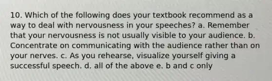 10. Which of the following does your textbook recommend as a way to deal with nervousness in your speeches? a. Remember that your nervousness is not usually visible to your audience. b. Concentrate on communicating with the audience rather than on your nerves. c. As you rehearse, visualize yourself giving a successful speech. d. all of the above e. b and c only