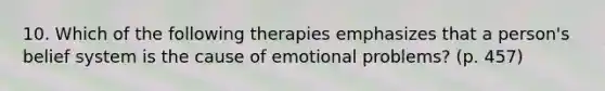 10. Which of the following therapies emphasizes that a person's belief system is the cause of emotional problems? (p. 457)