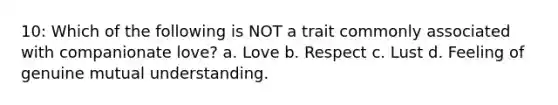 10: Which of the following is NOT a trait commonly associated with companionate love? a. Love b. Respect c. Lust d. Feeling of genuine mutual understanding.