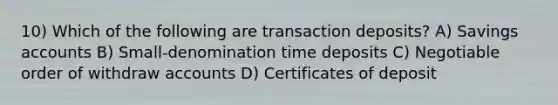 10) Which of the following are transaction deposits? A) Savings accounts B) Small-denomination time deposits C) Negotiable order of withdraw accounts D) Certificates of deposit