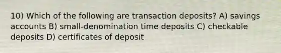 10) Which of the following are transaction deposits? A) savings accounts B) small-denomination time deposits C) checkable deposits D) certificates of deposit