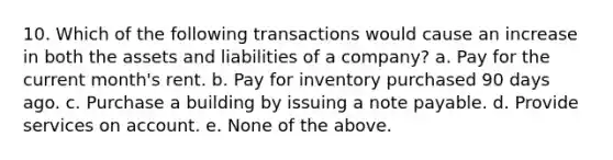 10. Which of the following transactions would cause an increase in both the assets and liabilities of a company? a. Pay for the current month's rent. b. Pay for inventory purchased 90 days ago. c. Purchase a building by issuing a note payable. d. Provide services on account. e. None of the above.