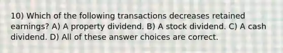 10) Which of the following transactions decreases retained earnings? A) A property dividend. B) A stock dividend. C) A cash dividend. D) All of these answer choices are correct.