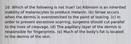 10. Which of the following is not true? (a) Albinism is an inherited inability of melanocytes to produce melanin. (b) Striae occurs when the dermis is overstretched to the point of tearing. (c) In order to prevent excessive scarring, surgeons should cut parallel to the lines of cleavage. (d) The papillary layer of the dermis is responsible for fingerprints. (e) Much of the body's fat is located in the dermis of the skin.