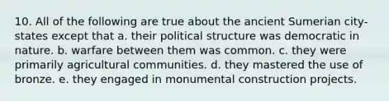 10. All of the following are true about the ancient Sumerian city-states except that a. their political structure was democratic in nature. b. warfare between them was common. c. they were primarily agricultural communities. d. they mastered the use of bronze. e. they engaged in monumental construction projects.