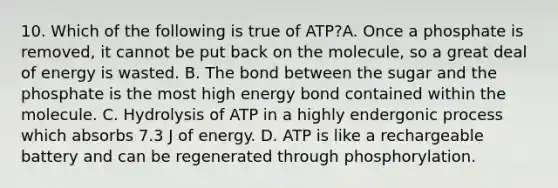 10. Which of the following is true of ATP?A. Once a phosphate is removed, it cannot be put back on the molecule, so a great deal of energy is wasted. B. The bond between the sugar and the phosphate is the most high energy bond contained within the molecule. C. Hydrolysis of ATP in a highly endergonic process which absorbs 7.3 J of energy. D. ATP is like a rechargeable battery and can be regenerated through phosphorylation.