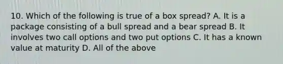 10. Which of the following is true of a box spread? A. It is a package consisting of a bull spread and a bear spread B. It involves two call options and two put options C. It has a known value at maturity D. All of the above