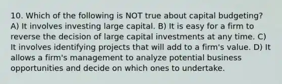 10. Which of the following is NOT true about capital budgeting? A) It involves investing large capital. B) It is easy for a firm to reverse the decision of large capital investments at any time. C) It involves identifying projects that will add to a firm's value. D) It allows a firm's management to analyze potential business opportunities and decide on which ones to undertake.