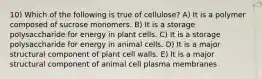 10) Which of the following is true of cellulose? A) It is a polymer composed of sucrose monomers. B) It is a storage polysaccharide for energy in plant cells. C) It is a storage polysaccharide for energy in animal cells. D) It is a major structural component of plant cell walls. E) It is a major structural component of animal cell plasma membranes