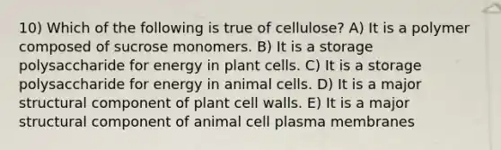 10) Which of the following is true of cellulose? A) It is a polymer composed of sucrose monomers. B) It is a storage polysaccharide for energy in plant cells. C) It is a storage polysaccharide for energy in animal cells. D) It is a major structural component of plant cell walls. E) It is a major structural component of animal cell plasma membranes