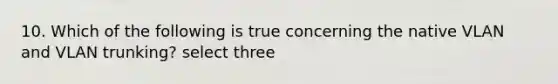 10. Which of the following is true concerning the native VLAN and VLAN trunking? select three