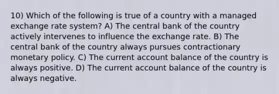 10) Which of the following is true of a country with a managed exchange rate system? A) The central bank of the country actively intervenes to influence the exchange rate. B) The central bank of the country always pursues contractionary <a href='https://www.questionai.com/knowledge/kEE0G7Llsx-monetary-policy' class='anchor-knowledge'>monetary policy</a>. C) The current account balance of the country is always positive. D) The current account balance of the country is always negative.