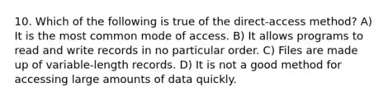 10. Which of the following is true of the direct-access method? A) It is the most common mode of access. B) It allows programs to read and write records in no particular order. C) Files are made up of variable-length records. D) It is not a good method for accessing large amounts of data quickly.