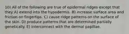 10) All of the following are true of epidermal ridges except that they A) extend into the hypodermis. B) increase surface area and friction on fingertips. C) cause ridge patterns on the surface of the skin. D) produce patterns that are determined partially genetically. E) interconnect with the dermal papillae.