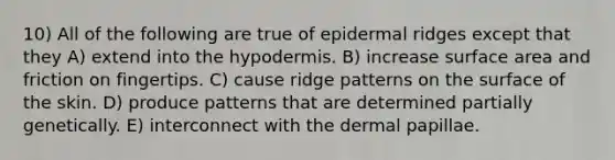 10) All of the following are true of epidermal ridges except that they A) extend into the hypodermis. B) increase surface area and friction on fingertips. C) cause ridge patterns on the surface of the skin. D) produce patterns that are determined partially genetically. E) interconnect with the dermal papillae.