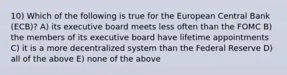 10) Which of the following is true for the European Central Bank (ECB)? A) its executive board meets less often than the FOMC B) the members of its executive board have lifetime appointments C) it is a more decentralized system than the Federal Reserve D) all of the above E) none of the above