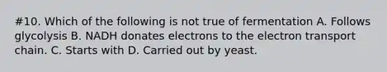 #10. Which of the following is not true of fermentation A. Follows glycolysis B. NADH donates electrons to the electron transport chain. C. Starts with D. Carried out by yeast.