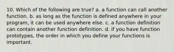 10. Which of the following are true? a. a function can call another function. b. as long as the function is defined anywhere in your program, it can be used anywhere else. c. a function definition can contain another function definition. d. if you have function prototypes, the order in which you define your functions is important.