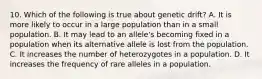 10. Which of the following is true about genetic drift? A. It is more likely to occur in a large population than in a small population. B. It may lead to an allele's becoming fixed in a population when its alternative allele is lost from the population. C. It increases the number of heterozygotes in a population. D. It increases the frequency of rare alleles in a population.