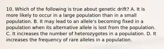 10. Which of the following is true about genetic drift? A. It is more likely to occur in a large population than in a small population. B. It may lead to an allele's becoming fixed in a population when its alternative allele is lost from the population. C. It increases the number of heterozygotes in a population. D. It increases the frequency of rare alleles in a population.