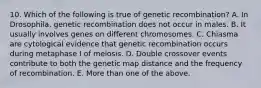 10. Which of the following is true of genetic recombination? A. In Drosophila, genetic recombination does not occur in males. B. It usually involves genes on different chromosomes. C. Chiasma are cytological evidence that genetic recombination occurs during metaphase I of meiosis. D. Double crossover events contribute to both the genetic map distance and the frequency of recombination. E. More than one of the above.