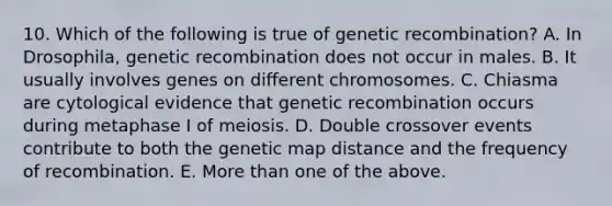 10. Which of the following is true of genetic recombination? A. In Drosophila, genetic recombination does not occur in males. B. It usually involves genes on different chromosomes. C. Chiasma are cytological evidence that genetic recombination occurs during metaphase I of meiosis. D. Double crossover events contribute to both the genetic map distance and the frequency of recombination. E. More than one of the above.