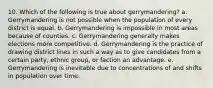 10. Which of the following is true about gerrymandering? a. Gerrymandering is not possible when the population of every district is equal. b. Gerrymandering is impossible in most areas because of counties. c. Gerrymandering generally makes elections more competitive. d. Gerrymandering is the practice of drawing district lines in such a way as to give candidates from a certain party, ethnic group, or faction an advantage. e. Gerrymandering is inevitable due to concentrations of and shifts in population over time.