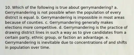 10. Which of the following is true about gerrymandering? a. Gerrymandering is not possible when the population of every district is equal. b. Gerrymandering is impossible in most areas because of counties. c. Gerrymandering generally makes elections more competitive. d. Gerrymandering is the practice of drawing district lines in such a way as to give candidates from a certain party, ethnic group, or faction an advantage. e. Gerrymandering is inevitable due to concentrations of and shifts in population over time.