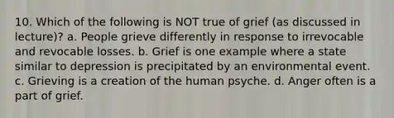 10. Which of the following is NOT true of grief (as discussed in lecture)? a. People grieve differently in response to irrevocable and revocable losses. b. Grief is one example where a state similar to depression is precipitated by an environmental event. c. Grieving is a creation of the human psyche. d. Anger often is a part of grief.