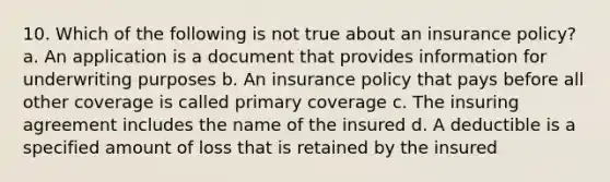 10. Which of the following is not true about an insurance policy? a. An application is a document that provides information for underwriting purposes b. An insurance policy that pays before all other coverage is called primary coverage c. The insuring agreement includes the name of the insured d. A deductible is a specified amount of loss that is retained by the insured