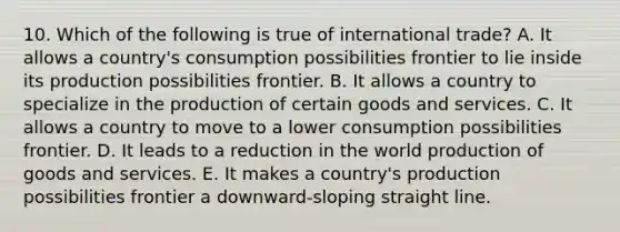 10. Which of the following is true of international trade? A. It allows a country's consumption possibilities frontier to lie inside its production possibilities frontier. B. It allows a country to specialize in the production of certain goods and services. C. It allows a country to move to a lower consumption possibilities frontier. D. It leads to a reduction in the world production of goods and services. E. It makes a country's production possibilities frontier a downward-sloping straight line.