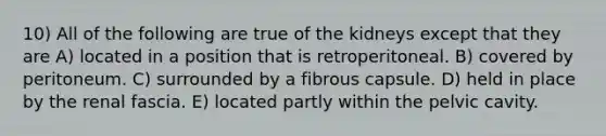 10) All of the following are true of the kidneys except that they are A) located in a position that is retroperitoneal. B) covered by peritoneum. C) surrounded by a fibrous capsule. D) held in place by the renal fascia. E) located partly within the pelvic cavity.