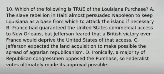 10. Which of the following is TRUE of the Louisiana Purchase? A. The slave rebellion in Haiti almost persuaded Napoleon to keep Louisiana as a base from which to attack the island if necessary. B. France had guaranteed the United States commercial access to New Orleans, but Jefferson feared that a British victory over France would deprive the United States of that access. C. Jefferson expected the land acquisition to make possible the spread of agrarian republicanism. D. Ironically, a majority of Republican congressmen opposed the Purchase, so Federalist votes ultimately made its approval possible.