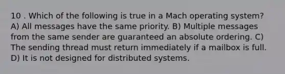 10 . Which of the following is true in a Mach operating system? A) All messages have the same priority. B) Multiple messages from the same sender are guaranteed an absolute ordering. C) The sending thread must return immediately if a mailbox is full. D) It is not designed for distributed systems.