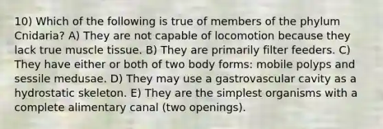 10) Which of the following is true of members of the phylum Cnidaria? A) They are not capable of locomotion because they lack true muscle tissue. B) They are primarily filter feeders. C) They have either or both of two body forms: mobile polyps and sessile medusae. D) They may use a gastrovascular cavity as a hydrostatic skeleton. E) They are the simplest organisms with a complete alimentary canal (two openings).