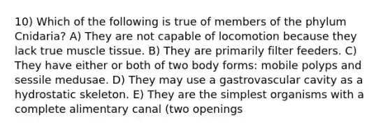 10) Which of the following is true of members of the phylum Cnidaria? A) They are not capable of locomotion because they lack true muscle tissue. B) They are primarily filter feeders. C) They have either or both of two body forms: mobile polyps and sessile medusae. D) They may use a gastrovascular cavity as a hydrostatic skeleton. E) They are the simplest organisms with a complete alimentary canal (two openings