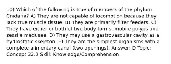 10) Which of the following is true of members of the phylum Cnidaria? A) They are not capable of locomotion because they lack true muscle tissue. B) They are primarily filter feeders. C) They have either or both of two body forms: mobile polyps and sessile medusae. D) They may use a gastrovascular cavity as a hydrostatic skeleton. E) They are the simplest organisms with a complete alimentary canal (two openings). Answer: D Topic: Concept 33.2 Skill: Knowledge/Comprehension