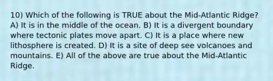 10) Which of the following is TRUE about the Mid-Atlantic Ridge? A) It is in the middle of the ocean. B) It is a divergent boundary where tectonic plates move apart. C) It is a place where new lithosphere is created. D) It is a site of deep see volcanoes and mountains. E) All of the above are true about the Mid-Atlantic Ridge.