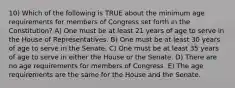 10) Which of the following is TRUE about the minimum age requirements for members of Congress set forth in the Constitution? A) One must be at least 21 years of age to serve in the House of Representatives. B) One must be at least 30 years of age to serve in the Senate. C) One must be at least 35 years of age to serve in either the House or the Senate. D) There are no age requirements for members of Congress. E) The age requirements are the same for the House and the Senate.