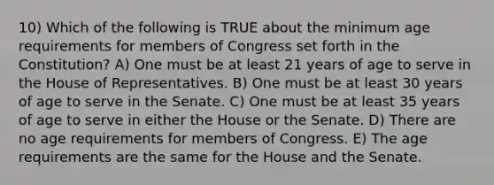 10) Which of the following is TRUE about the minimum age requirements for members of Congress set forth in the Constitution? A) One must be at least 21 years of age to serve in the House of Representatives. B) One must be at least 30 years of age to serve in the Senate. C) One must be at least 35 years of age to serve in either the House or the Senate. D) There are no age requirements for members of Congress. E) The age requirements are the same for the House and the Senate.