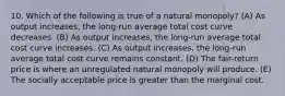 10. Which of the following is true of a natural monopoly? (A) As output increases, the long-run average total cost curve decreases. (B) As output increases, the long-run average total cost curve increases. (C) As output increases, the long-run average total cost curve remains constant. (D) The fair-return price is where an unregulated natural monopoly will produce. (E) The socially acceptable price is greater than the marginal cost.