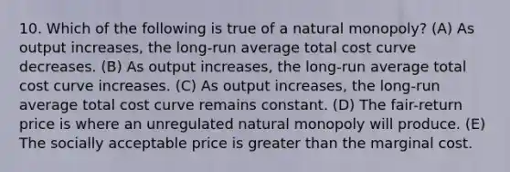 10. Which of the following is true of a natural monopoly? (A) As output increases, the long-run average total cost curve decreases. (B) As output increases, the long-run average total cost curve increases. (C) As output increases, the long-run average total cost curve remains constant. (D) The fair-return price is where an unregulated natural monopoly will produce. (E) The socially acceptable price is greater than the marginal cost.