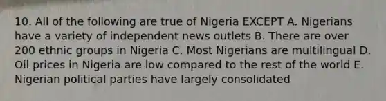 10. All of the following are true of Nigeria EXCEPT A. Nigerians have a variety of independent news outlets B. There are over 200 ethnic groups in Nigeria C. Most Nigerians are multilingual D. Oil prices in Nigeria are low compared to the rest of the world E. Nigerian political parties have largely consolidated