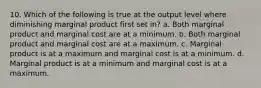 10. Which of the following is true at the output level where diminishing marginal product first set in? a. Both marginal product and marginal cost are at a minimum. b. Both marginal product and marginal cost are at a maximum. c. Marginal product is at a maximum and marginal cost is at a minimum. d. Marginal product is at a minimum and marginal cost is at a maximum.