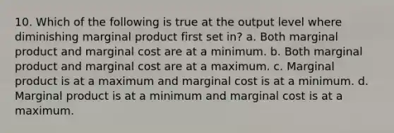 10. Which of the following is true at the output level where diminishing marginal product first set in? a. Both marginal product and marginal cost are at a minimum. b. Both marginal product and marginal cost are at a maximum. c. Marginal product is at a maximum and marginal cost is at a minimum. d. Marginal product is at a minimum and marginal cost is at a maximum.