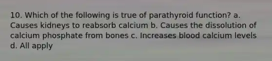 10. Which of the following is true of parathyroid function? a. Causes kidneys to reabsorb calcium b. Causes the dissolution of calcium phosphate from bones c. Increases blood calcium levels d. All apply